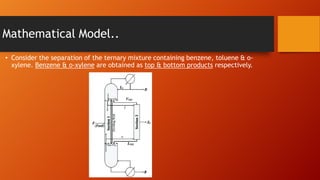 Mathematical Model..
• Consider the separation of the ternary mixture containing benzene, toluene & oxylene. Benzene & o-xylene are obtained as top & bottom products respectively.

 