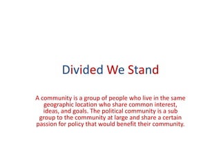 Divided We Stand
A community is a group of people who live in the same
   geographic location who share common interest,
   ideas, and goals. The political community is a sub
 group to the community at large and share a certain
passion for policy that would benefit their community.
 