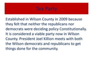 Tea Party
Established in Wilson County in 2009 because
they felt that neither the republicans nor
democrats were deciding policy Constitutionally.
It is considered a viable party now in Wilson
County. President Joel Killion meets with both
the Wilson democrats and republicans to get
things done for the community.
 