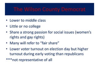 The Wilson County Democrat
• Lower to middle class
• Little or no college
• Share a strong passion for social issues (women’s
  rights and gay rights)
• Many will refer to “fair share”
• Lower voter turnout on election day but higher
  turnout during early voting than republicans
***not representative of all
 