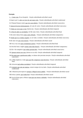 Correção

1.   Como caiu, foi ao hospital. - Oração subordinada adverbial causal

2. Espero por ti, salvo se tiver de sair mais cedo.- Oração subordinada adverbial condicional

3. O Manuel fumava tanto que teve um enfarte.- Oração subordinada adverbial consecutiva

4. Apesar de nevar intensamente, ele saiu de carro.- Oração subordinada adverbial concessiva

5. Todas as vezes que a vejo chateio-me.- Oração subordinada adverbial temporal

6. A fim de saber as novidades, fiz-lhe uma visita.- Oração subordinada adverbial final

7. Ela tanto dança bem como canta afinada. - Oração subordinada adverbial comparativa

8. Ainda que tu o tenhas negado, eu sei toda a verdade.- Oração subordinada adverbial concessiva

9. Ele não veio por estar doente.- Oração subordinada adverbial causal

10. Vou a tua casa para estudarmos juntos.- Oração subordinada adverbial final

11. Percebe bem o inglês assim como fala francês. - Oração subordinada adverbial comparativa

12. Ele é tão simpático que todas gostam dele.- Oração subordinada adverbial consecutiva

13. Apenas entrou em casa, deitou-se no sofá.- Oração subordinada adverbial temporal

14. Por mais que a professora ralhe, os alunos não prestam atenção.- Oração subordinada adverbial
     concessiva

15. A filha implorou à mãe para que lhe comprasse uma bicicleta.- Oração subordinada adverbial
    final

16. Avisa-me mal saibas novidades!- Oração subordinada adverbial temporal

17. Contanto que não me mintas, estarei sempre do teu lado.- Oração subordinada adverbial
    condicional

18. A Manuela preocupou-se porque o Miguel estava pálido. - Oração subordinada adverbial causal

19. Fecha a janela, que tenho frio!- Oração subordinada adverbial causal

20. Vou de férias para o México nem que me tirem o subsídio.- Oração subordinada adverbial
    concessiva
 