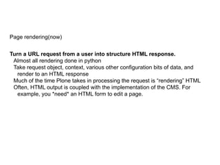 Page rendering(now)
Turn a URL request from a user into structure HTML response.
Almost all rendering done in python
Take request object, context, various other configuration bits of data, and
render to an HTML response
Much of the time Plone takes in processing the request is “rendering” HTML
Often, HTML output is coupled with the implementation of the CMS. For
example, you *need* an HTML form to edit a page.
 
