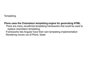 Templating
Plone uses the Chameleon templating engine for generating HTML
There are many JavaScript templating frameworks that could be used to
replace chameleon templating.
Frameworks like Angular have their own templating implementation
Rendering moves out of Plone, faster
 