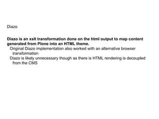 Diazo
Diazo is an xslt transformation done on the html output to map content
generated from Plone into an HTML theme.
Original Diazo implementation also worked with an alternative browser
transformation
Diazo is likely unnecessary though as there is HTML rendering is decoupled
from the CMS
 