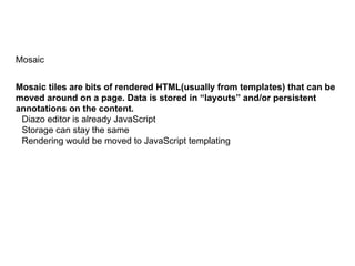 Mosaic
Mosaic tiles are bits of rendered HTML(usually from templates) that can be
moved around on a page. Data is stored in “layouts” and/or persistent
annotations on the content.
Diazo editor is already JavaScript
Storage can stay the same
Rendering would be moved to JavaScript templating
 
