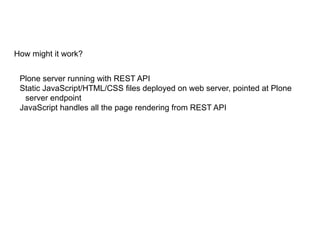 How might it work?
Plone server running with REST API
Static JavaScript/HTML/CSS files deployed on web server, pointed at Plone
server endpoint
JavaScript handles all the page rendering from REST API
 