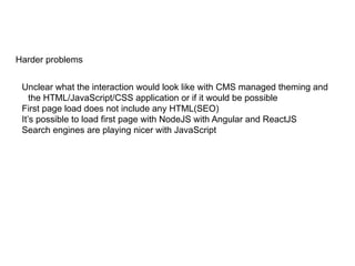 Harder problems
Unclear what the interaction would look like with CMS managed theming and
the HTML/JavaScript/CSS application or if it would be possible
First page load does not include any HTML(SEO)
It’s possible to load first page with NodeJS with Angular and ReactJS
Search engines are playing nicer with JavaScript
 