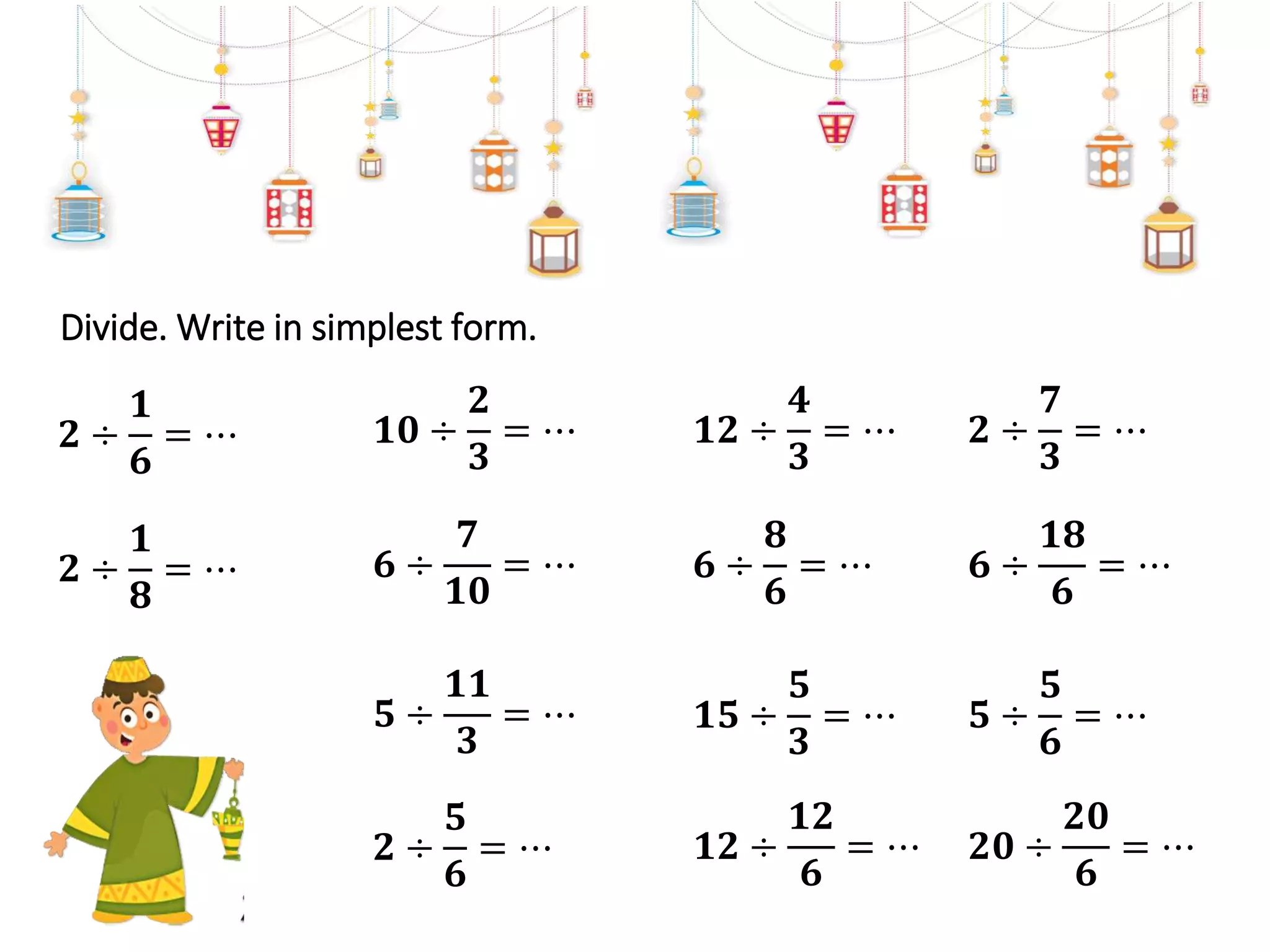 Divide. Write in simplest form.
𝟏𝟎 ÷
𝟐
𝟑
= ⋯
𝟓 ÷
𝟏𝟏
𝟑
= ⋯
𝟔 ÷
𝟕
𝟏𝟎
= ⋯
𝟐 ÷
𝟓
𝟔
= ⋯
𝟐 ÷
𝟏
𝟖
= ⋯
𝟐 ÷
𝟏
𝟔
= ⋯ 𝟏𝟐 ÷
𝟒
𝟑
= ⋯
𝟏𝟓 ÷
𝟓
𝟑
= ⋯
𝟔 ÷
𝟖
𝟔
= ⋯
𝟏𝟐 ÷
𝟏𝟐
𝟔
= ⋯
𝟐 ÷
𝟕
𝟑
= ⋯
𝟓 ÷
𝟓
𝟔
= ⋯
𝟔 ÷
𝟏𝟖
𝟔
= ⋯
𝟐𝟎 ÷
𝟐𝟎
𝟔
= ⋯
 