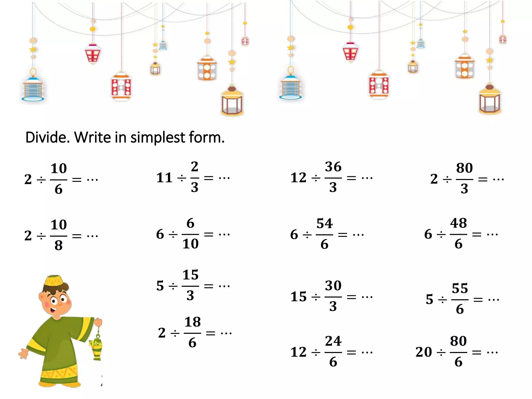 Divide. Write in simplest form.
𝟏𝟏 ÷
𝟐
𝟑
= ⋯
𝟓 ÷
𝟏𝟓
𝟑
= ⋯
𝟔 ÷
𝟔
𝟏𝟎
= ⋯
𝟐 ÷
𝟏𝟖
𝟔
= ⋯
𝟐 ÷
𝟏𝟎
𝟖
= ⋯
𝟐 ÷
𝟏𝟎
𝟔
= ⋯ 𝟏𝟐 ÷
𝟑𝟔
𝟑
= ⋯
𝟏𝟓 ÷
𝟑𝟎
𝟑
= ⋯
𝟔 ÷
𝟓𝟒
𝟔
= ⋯
𝟏𝟐 ÷
𝟐𝟒
𝟔
= ⋯
𝟐 ÷
𝟖𝟎
𝟑
= ⋯
𝟓 ÷
𝟓𝟓
𝟔
= ⋯
𝟔 ÷
𝟒𝟖
𝟔
= ⋯
𝟐𝟎 ÷
𝟖𝟎
𝟔
= ⋯
 
