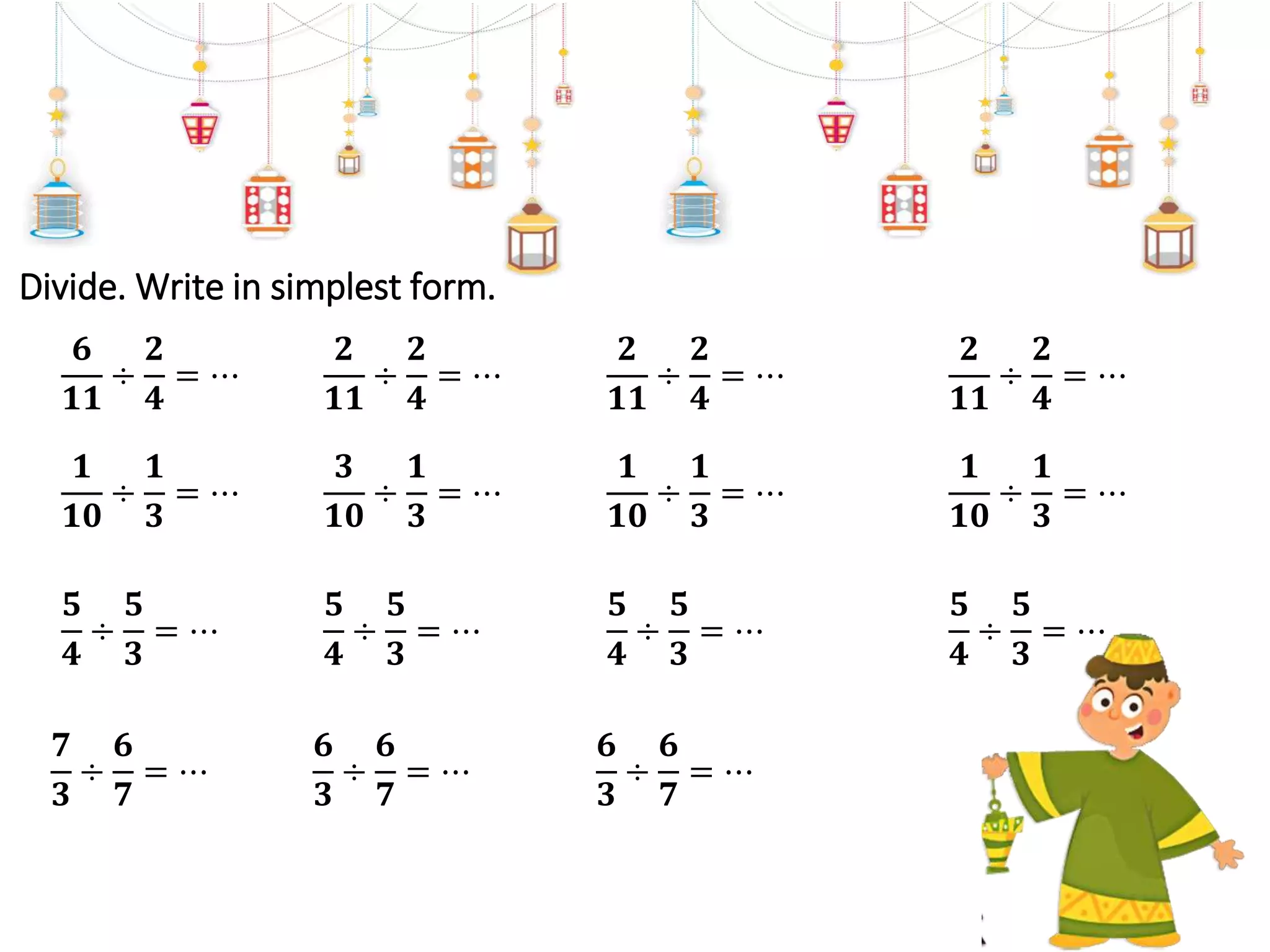 Divide. Write in simplest form.
𝟔
𝟏𝟏
÷
𝟐
𝟒
= ⋯
𝟏
𝟏𝟎
÷
𝟏
𝟑
= ⋯
𝟓
𝟒
÷
𝟓
𝟑
= ⋯
𝟕
𝟑
÷
𝟔
𝟕
= ⋯
𝟐
𝟏𝟏
÷
𝟐
𝟒
= ⋯
𝟑
𝟏𝟎
÷
𝟏
𝟑
= ⋯
𝟓
𝟒
÷
𝟓
𝟑
= ⋯
𝟔
𝟑
÷
𝟔
𝟕
= ⋯
𝟐
𝟏𝟏
÷
𝟐
𝟒
= ⋯
𝟏
𝟏𝟎
÷
𝟏
𝟑
= ⋯
𝟓
𝟒
÷
𝟓
𝟑
= ⋯
𝟔
𝟑
÷
𝟔
𝟕
= ⋯
𝟐
𝟏𝟏
÷
𝟐
𝟒
= ⋯
𝟏
𝟏𝟎
÷
𝟏
𝟑
= ⋯
𝟓
𝟒
÷
𝟓
𝟑
= ⋯
 