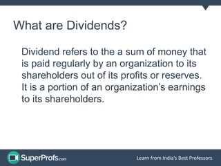 Learn from India’s Best Professors 
What are Dividends? 
Dividend refers to the a sum of money that 
is paid regularly by an organization to its 
shareholders out of its profits or reserves. 
It is a portion of an organization’s earnings 
to its shareholders. 
 