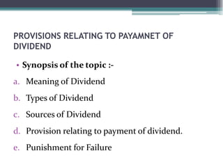 PROVISIONS RELATING TO PAYAMNET OF
DIVIDEND
• Synopsis of the topic :-
a. Meaning of Dividend
b. Types of Dividend
c. Sources of Dividend
d. Provision relating to payment of dividend.
e. Punishment for Failure
 