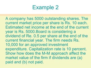 Example 2
A company has 5000 outstanding shares. The
current market price per share is Rs. 10 each.
Estimated net income at the end of the current
year is Rs. 5000.Board is considering a
dividend of Re. 0.5 per share at the end of the
current financial year. The firm needs Rs.
10,000 for an approved investment
expenditure. Capitalization rate is 10 percent.
Show how does the M-M approach affect the
market value of the firm if dividends are (a)
paid and (b) not paid.
 