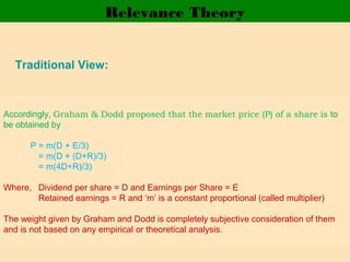Relevance Theory
Traditional View:
• Bird in hand view: A bird in hand is better than two in the
bushes
• Graham & Dodd observed: “ The stock market is
overwhelmingly in favour of liberal dividend.”
• Accordingly, traditional theorists believe that value of
share is directly proportional to the size of the dividend
and earning per share with lesser weightage.
Accordingly, Graham & Dodd proposed that the market price (P) of a share is to
be obtained by
P = m(D + E/3)
= m(D + (D+R)/3)
= m(4D+R)/3)
Where, Dividend per share = D and Earnings per Share = E
Retained earnings = R and ‘m’ is a constant proportional (called multiplier)
The weight given by Graham and Dodd is completely subjective consideration of them
and is not based on any empirical or theoretical analysis.
 
