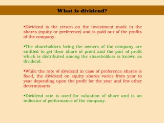 What is dividend?
•Dividend is the return on the investment made in the
shares (equity or preference) and is paid out of the profits
of the company.
•The shareholders being the owners of the company are
entitled to get their share of profit and the part of profit
which is distributed among the shareholders is known as
dividend.
•While the rate of dividend in case of preference shares is
fixed, the dividend on equity shares varies from year to
year depending upon the profit for the year and few other
determinants.
•Dividend rate is used for valuation of share and is an
indicator of performance of the company.
 