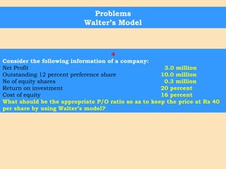 Problems
Walter’s Model
1
EPS is given as Rs. 16.00. The market rate of discount applicable to the
company is 12.5 percent. Retained earnings can be employed to yeild a
return of 10 percent. The company is considering a pay-out of 25
percent, 50 percent and 75 percent. Which of these would maximize the
wealth of shareholders?
2
Cost of equity is 20 percent and EPS is Rs 5. dividend per share Rs. 4.
rate of return on investment 20 percent. Find market price of the share
after dividend announcement using Walter model.
3
A company earns Rs 6 per share having capitalization rate of 10
percent and has a return on investment at the rate of 20 percent.
According to Walter’s model, what should be the price per share at 30
percent dividend pay-out ratio? Is this the optimum pay-out ratio as
per Walter?
4
Consider the following information of a company:
Net Profit 3.0 million
Outstanding 12 percent preference share 10.0 million
No of equity shares 0.3 million
Return on investment 20 percent
Cost of equity 16 percent
What should be the appropriate P/O ratio so as to keep the price at Rs 40
per share by using Walter’s model?
 