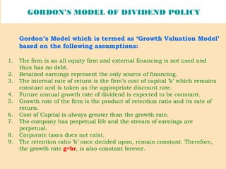 GORDON’S MODEL OF DIVIDEND POLICY
Gordon’s Model which is termed as ‘Growth Valuation Model’
based on the following assumptions:
1. The firm is an all equity firm and external financing is not used and
thus has no debt.
2. Retained earnings represent the only source of financing.
3. The internal rate of return is the firm’s cost of capital ’k’ which remains
constant and is taken as the appropriate discount rate.
4. Future annual growth rate of dividend is expected to be constant.
5. Growth rate of the firm is the product of retention ratio and its rate of
return.
6. Cost of Capital is always greater than the growth rate.
7. The company has perpetual life and the stream of earnings are
perpetual.
8. Corporate taxes does not exist.
9. The retention ratio ‘b’ once decided upon, remain constant. Therefore,
the growth rate g=br, is also constant forever.
 