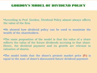 •According to Prof. Gordon, Dividend Policy almost always affects
the value of the firm.
•He showed how dividend policy can be used to maximize the
wealth of the shareholders.
•The main proposition of the model is that the value of a share
reflects the value of the future dividends accruing to that share.
Hence, the dividend payment and its growth are relevant in
valuation of shares.
•The model holds that the share’s present market price (P0) is
equal to the sum of share’s discounted future dividend payment.
GORDON’S MODEL OF DIVIDEND POLICY
 