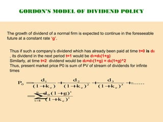GORDON’S MODEL OF DIVIDEND POLICY
The growth of dividend of a normal firm is expected to continue in the foreseeable
future at a constant rate ‘g’.
Thus if such a company’s dividend which has already been paid at time t=0 is d0
, its dividend in the next period t=1 would be d1=d0(1+g)
Similarly, at time t=2 dividend would be d2=d1(1+g) = d0(1+g)^2
Thus, present market price P0 is sum of PV of stream of dividends for infinte
times
∑= +
+
=
+
+
+
+
+
+
=
α
1t
t
e
t
0
3
e
3
2
e
2
e
1
0
)k(1
g)(1d
.......
)k(1
d
)k(1
d
)k(1
d
P
 