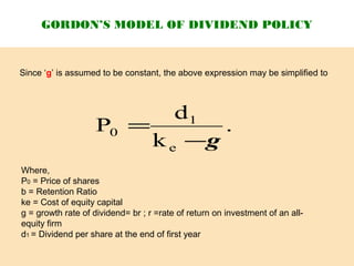 GORDON’S MODEL OF DIVIDEND POLICY
Since ‘g’ is assumed to be constant, the above expression may be simplified to
.
k
d
P
e
1
0
g−
=
Where,
P0 = Price of shares
b = Retention Ratio
ke = Cost of equity capital
g = growth rate of dividend= br ; r =rate of return on investment of an all-
equity firm
d1 = Dividend per share at the end of first year
 