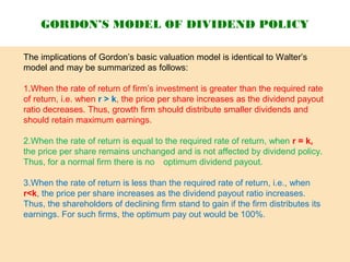 The implications of Gordon’s basic valuation model is identical to Walter’s
model and may be summarized as follows:
1.When the rate of return of firm’s investment is greater than the required rate
of return, i.e. when r > k, the price per share increases as the dividend payout
ratio decreases. Thus, growth firm should distribute smaller dividends and
should retain maximum earnings.
2.When the rate of return is equal to the required rate of return, when r = k,
the price per share remains unchanged and is not affected by dividend policy.
Thus, for a normal firm there is no optimum dividend payout.
3.When the rate of return is less than the required rate of return, i.e., when
r<k, the price per share increases as the dividend payout ratio increases.
Thus, the shareholders of declining firm stand to gain if the firm distributes its
earnings. For such firms, the optimum pay out would be 100%.
GORDON’S MODEL OF DIVIDEND POLICY
 