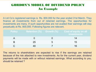 A Ltd Co’s registered earnings is Rs. 800,000 for the year ended 31st March. They
finance all investments from out of retained earnings. The opportunities for
investments are many. If such opportunities are not availed their earnings will stay
perpetually at Rs. 800,000. Following figures are relevant.
The returns to shareholders are expected to rise if the earnings are retained
because of the risk attached to new investments. As for the current year, dividend
payments will be made with or without retained earnings. What according to you,
should be retained ?
GORDON’S MODEL OF DIVIDEND POLICY
An Example
Policy Retention (%) Growth (%) Cost of equity on all
investments
A 0 0 14
B 25 5 15
C 40 7 16
 