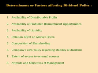 Determinants or Factors affecting Dividend Policy :
1. Availability of Distributable Profits
2. Availability of Profitable Reinvestment Opportunities
3. Availability of Liquidity
4. Inflation Effect on Market Prices
5. Composition of Shareholding
6. Company’s own policy regarding stability of dividend
7. Extent of access to external sources
8. Attitude and Objectives of Management
 