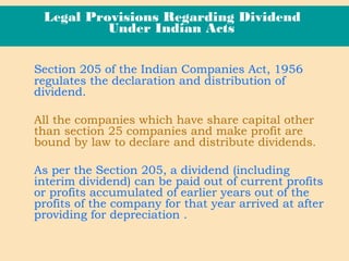 Legal Provisions Regarding Dividend
Under Indian Acts
Section 205 of the Indian Companies Act, 1956
regulates the declaration and distribution of
dividend.
All the companies which have share capital other
than section 25 companies and make profit are
bound by law to declare and distribute dividends.
As per the Section 205, a dividend (including
interim dividend) can be paid out of current profits
or profits accumulated of earlier years out of the
profits of the company for that year arrived at after
providing for depreciation .
 