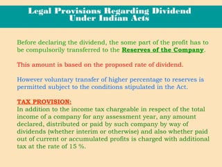 Before declaring the dividend, the some part of the profit has to
be compulsorily transferred to the Reserves of the Company.
This amount is based on the proposed rate of dividend.
However voluntary transfer of higher percentage to reserves is
permitted subject to the conditions stipulated in the Act.
TAX PROVISION:
In addition to the income tax chargeable in respect of the total
income of a company for any assessment year, any amount
declared, distributed or paid by such company by way of
dividends (whether interim or otherwise) and also whether paid
out of current or accumulated profits is charged with additional
tax at the rate of 15 %.
Legal Provisions Regarding Dividend
Under Indian Acts
 
