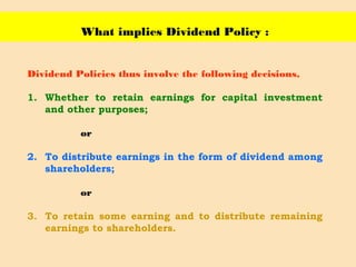 What implies Dividend Policy :
Dividend Policies thus involve the following decisions,
1. Whether to retain earnings for capital investment
and other purposes;
or
2. To distribute earnings in the form of dividend among
shareholders;
or
3. To retain some earning and to distribute remaining
earnings to shareholders.
 