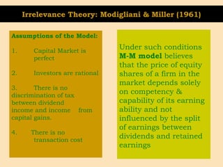 Irrelevance Theory: Modigliani & Miller (1961)
Assumptions of the Model:
1. Capital Market is
perfect
2. Investors are rational
3. There is no
discrimination of tax
between dividend
income and income from
capital gains.
4. There is no
transaction cost
Under such conditions
M-M model believes
that the price of equity
shares of a firm in the
market depends solely
on competency &
capability of its earning
ability and not
influenced by the split
of earnings between
dividends and retained
earnings
 
