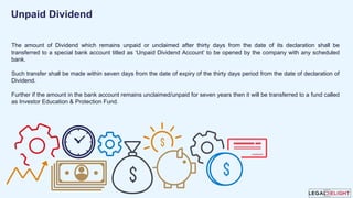 The amount of Dividend which remains unpaid or unclaimed after thirty days from the date of its declaration shall be
transferred to a special bank account titled as ‘Unpaid Dividend Account’ to be opened by the company with any scheduled
bank.
Such transfer shall be made within seven days from the date of expiry of the thirty days period from the date of declaration of
Dividend.
Further if the amount in the bank account remains unclaimed/unpaid for seven years then it will be transferred to a fund called
as Investor Education & Protection Fund.
Unpaid Dividend
 