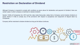 Although Company is required to comply with conditions as given above for declaration and payment of dividend, there are
certain cases in which company is restricted to declare dividend.
Section 123(6) of Companies Act, 2013 and the rules made thereunder, states that a Company cannot declare dividend on
equity shares if it fails to comply any of the provisions with respect to acceptance and repayment of deposit taken by
Companies.
Company will be restricted to declare dividend as long as the failure continues.
Restriction on Declaration of Dividend
 