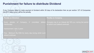 If any Company failed to make payment of dividend within 30 days of its declaration then as per section 127 of Companies
Act,2013 below given will be the penalty.
Punishment for failure to distribute Dividend
Penalty on Directors
Every director of Company, if committed default
intentionally:
Imprisonment: Upto 2 years
+
Fine : Minimum Rs.1000 for every day during which such
default continues
Penalty on Company
Company has to an interest @ 18% p.a. during the period
for which such default continues
 