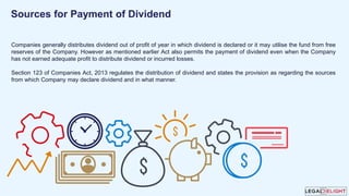 Companies generally distributes dividend out of profit of year in which dividend is declared or it may utilise the fund from free
reserves of the Company. However as mentioned earlier Act also permits the payment of dividend even when the Company
has not earned adequate profit to distribute dividend or incurred losses.
Section 123 of Companies Act, 2013 regulates the distribution of dividend and states the provision as regarding the sources
from which Company may declare dividend and in what manner.
Sources for Payment of Dividend
 