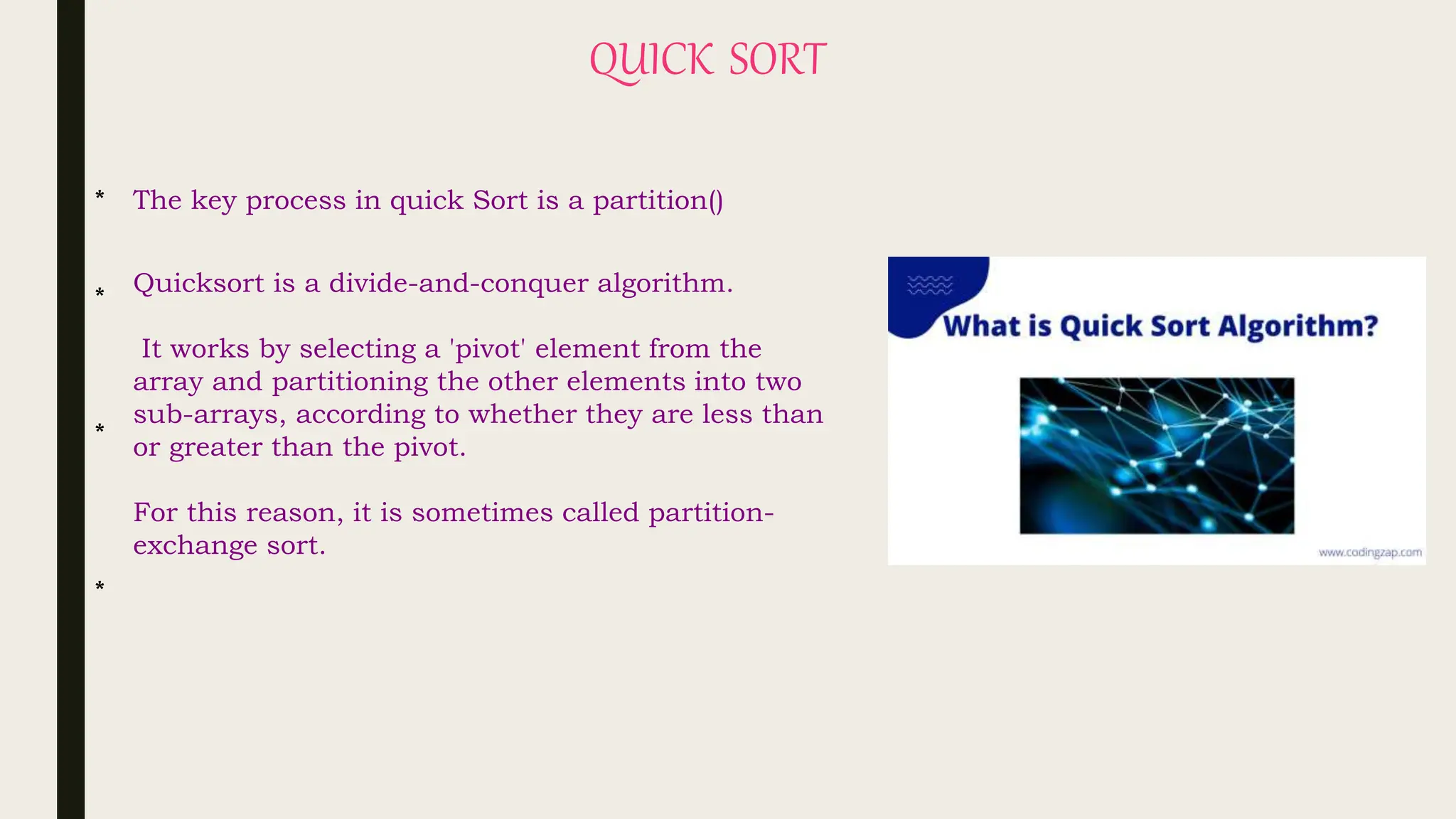 QUICK SORT
Quicksort is a divide-and-conquer algorithm.
It works by selecting a 'pivot' element from the
array and partitioning the other elements into two
sub-arrays, according to whether they are less than
or greater than the pivot.
For this reason, it is sometimes called partition-
exchange sort.
The key process in quick Sort is a partition()
*
*
*
*
 