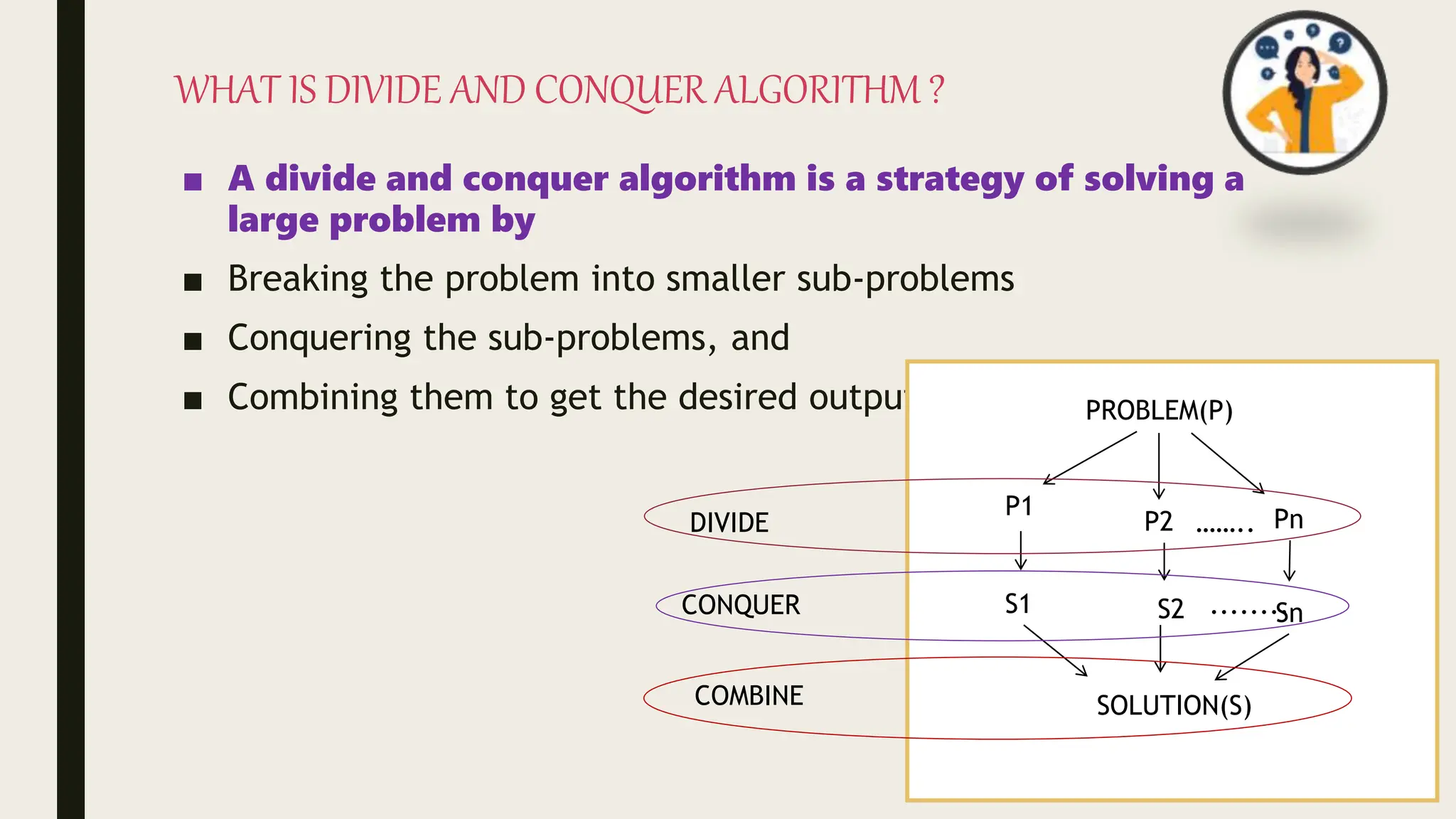 WHAT IS DIVIDE AND CONQUER ALGORITHM ?
■ A divide and conquer algorithm is a strategy of solving a
large problem by
■ Breaking the problem into smaller sub-problems
■ Conquering the sub-problems, and
■ Combining them to get the desired output. PROBLEM(P)
P1
P2 Pn
……..
S1 S2 Sn
........
SOLUTION(S)
DIVIDE
CONQUER
COMBINE
 