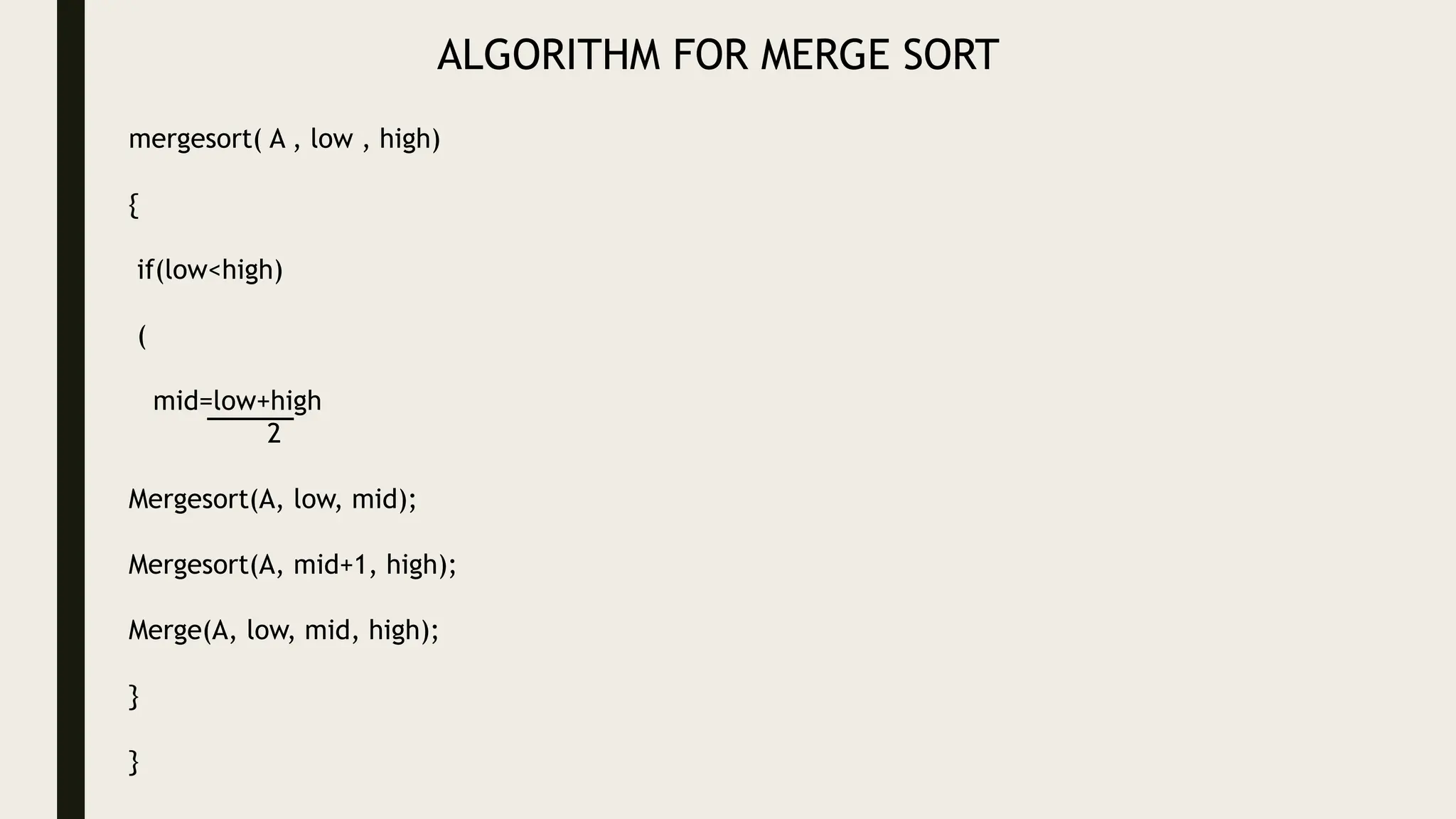 ALGORITHM FOR MERGE SORT
mergesort( A , low , high)
{
if(low<high)
(
mid=low+high
2
Mergesort(A, low, mid);
Mergesort(A, mid+1, high);
Merge(A, low, mid, high);
}
}
 
