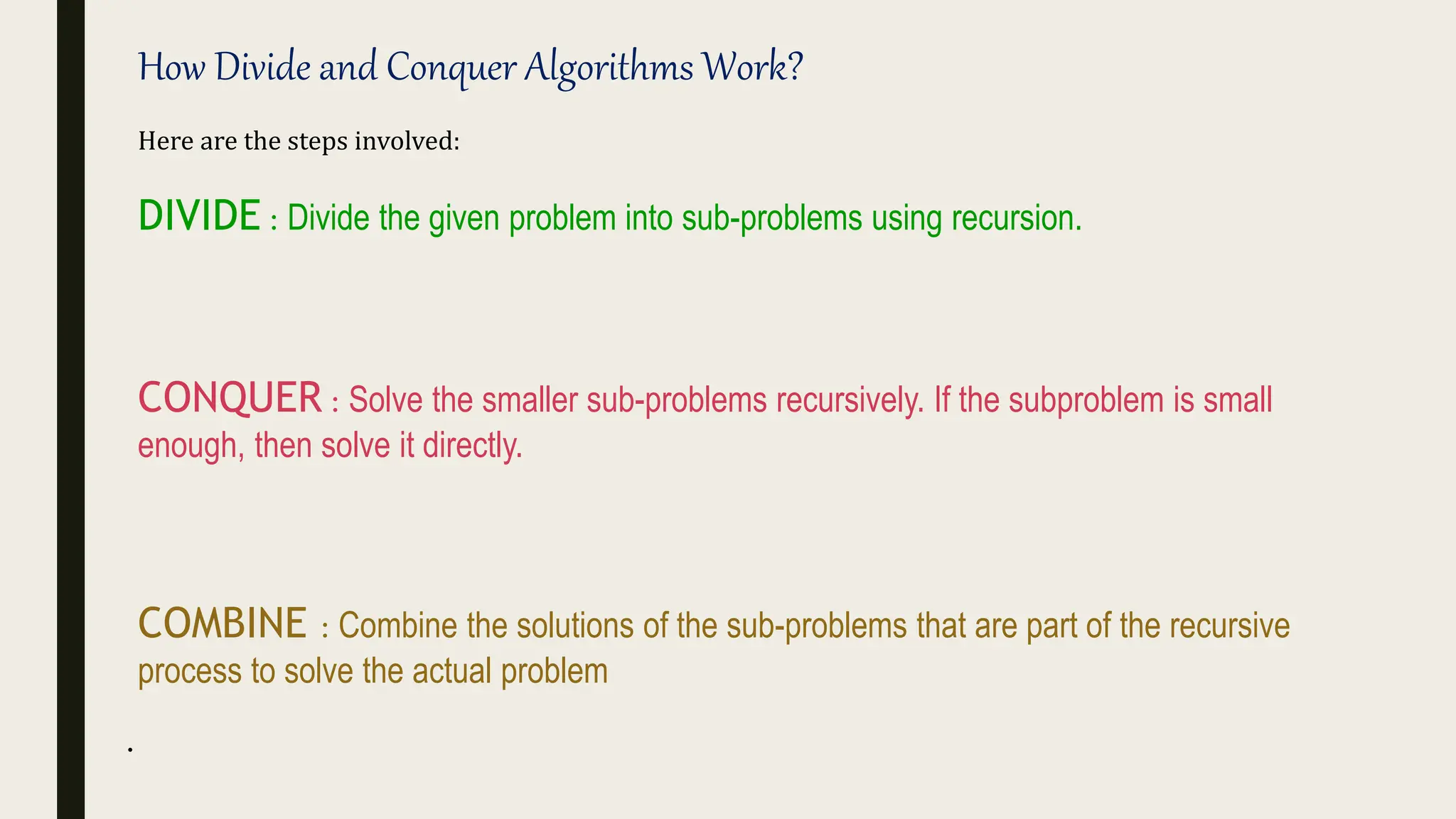 .
How Divide and Conquer Algorithms Work?
Here are the steps involved:
DIVIDE : Divide the given problem into sub-problems using recursion.
CONQUER : Solve the smaller sub-problems recursively. If the subproblem is small
enough, then solve it directly.
COMBINE : Combine the solutions of the sub-problems that are part of the recursive
process to solve the actual problem
 