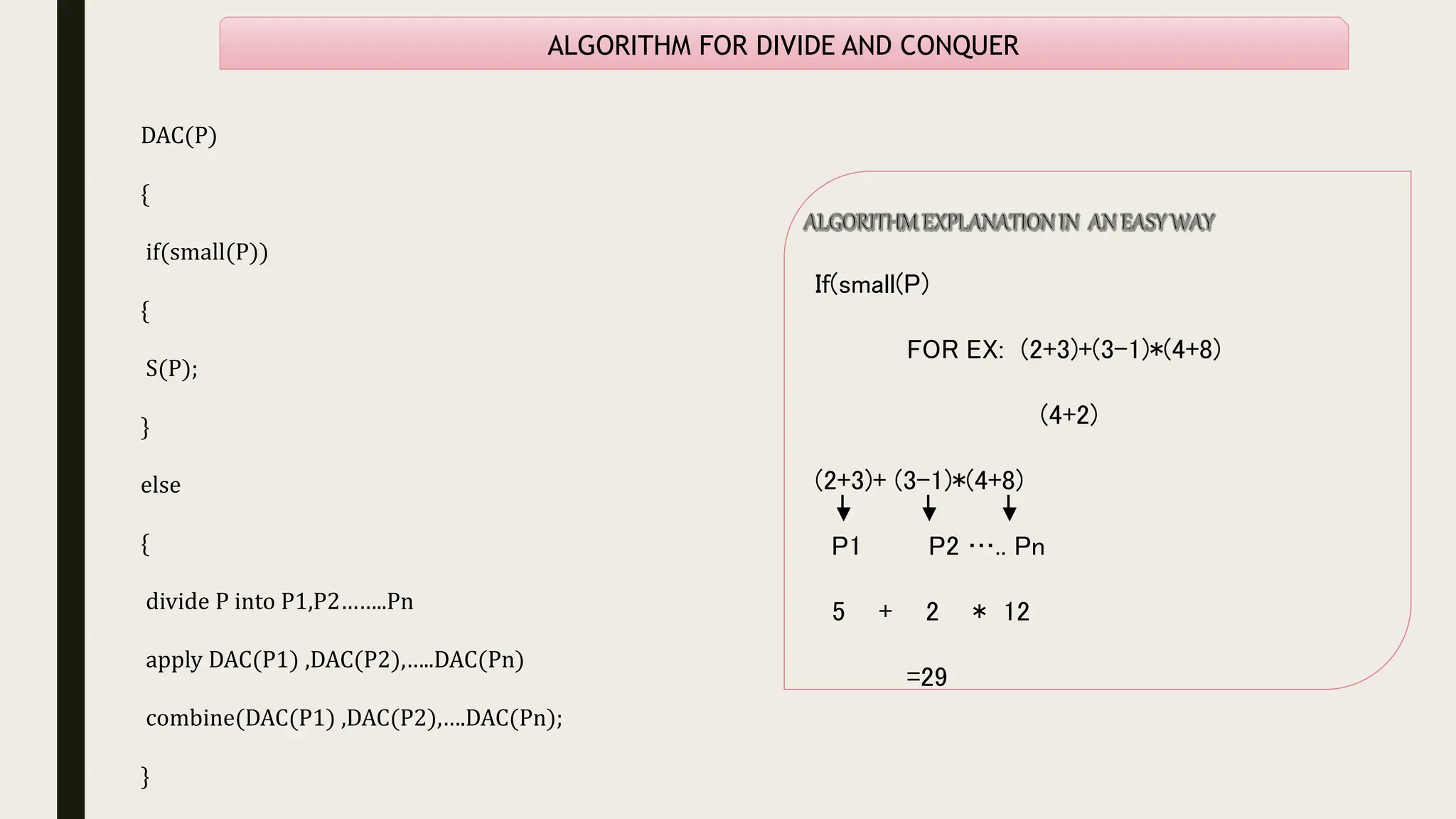 ALGORITHM FOR DIVIDE AND CONQUER
DAC(P)
{
if(small(P))
{
S(P);
}
else
{
divide P into P1,P2……..Pn
apply DAC(P1) ,DAC(P2),…..DAC(Pn)
combine(DAC(P1) ,DAC(P2),….DAC(Pn);
}
If(small(P)
FOR EX: (2+3)+(3-1)*(4+8)
(4+2)
(2+3)+ (3-1)*(4+8)
P1 P2 ….. Pn
5 + 2 * 12
=29
 