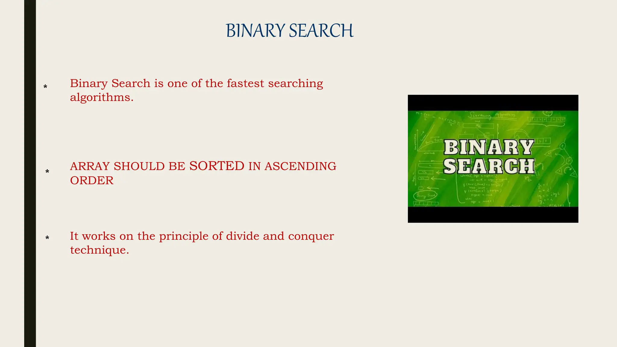 BINARY SEARCH
Binary Search is one of the fastest searching
algorithms.
ARRAY SHOULD BE SORTED IN ASCENDING
ORDER
It works on the principle of divide and conquer
technique.
*
*
*
 