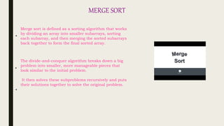 MERGE SORT
The divide-and-conquer algorithm breaks down a big
problem into smaller, more manageable pieces that
look similar to the initial problem.
It then solves these subproblems recursively and puts
their solutions together to solve the original problem.
Merge sort is defined as a sorting algorithm that works
by dividing an array into smaller subarrays, sorting
each subarray, and then merging the sorted subarrays
back together to form the final sorted array.
*
*
*
 