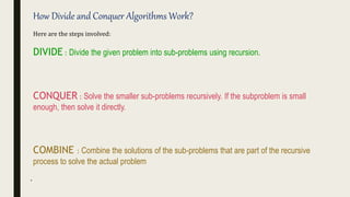 .
How Divide and Conquer Algorithms Work?
Here are the steps involved:
DIVIDE : Divide the given problem into sub-problems using recursion.
CONQUER : Solve the smaller sub-problems recursively. If the subproblem is small
enough, then solve it directly.
COMBINE : Combine the solutions of the sub-problems that are part of the recursive
process to solve the actual problem
 