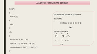 ALGORITHM FOR DIVIDE AND CONQUER
DAC(P)
{
if(small(P))
{
S(P);
}
else
{
divide P into P1,P2……..Pn
apply DAC(P1) ,DAC(P2),…..DAC(Pn)
combine(DAC(P1) ,DAC(P2),….DAC(Pn);
}
If(small(P)
FOR EX: (2+3)+(3-1)*(4+8)
(4+2)
(2+3)+ (3-1)*(4+8)
P1 P2 ….. Pn
5 + 2 * 12
=29
 
