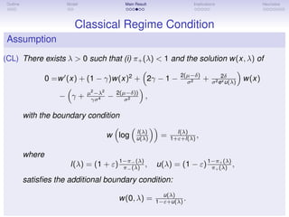 Outline Model Main Result Implications Heuristics
Classical Regime Condition
Assumption
(CL) There exists λ > 0 such that (i) π+(λ) < 1 and the solution w(x, λ) of
0 =w (x) + (1 − γ)w(x)2
+ 2γ − 1 − 2(µ−δ)
σ2 + 2δ
σ2ex u(λ)
w(x)
− γ + µ2
−λ2
γσ4 − 2(µ−δ))
σ2 ,
with the boundary condition
w log l(λ)
u(λ) = l(λ)
1+ε+l(λ) ,
where
l(λ) = (1 + ε)1−π−(λ)
π−(λ) , u(λ) = (1 − ε)1−π+(λ)
π+(λ) ,
satisﬁes the additional boundary condition:
w(0, λ) = u(λ)
1−ε+u(λ) .
 