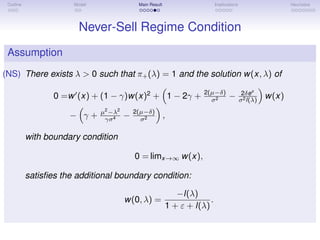 Outline Model Main Result Implications Heuristics
Never-Sell Regime Condition
Assumption
(NS) There exists λ > 0 such that π+(λ) = 1 and the solution w(x, λ) of
0 =w (x) + (1 − γ)w(x)2
+ 1 − 2γ + 2(µ−δ)
σ2 − 2δex
σ2l(λ)
w(x)
− γ + µ2
−λ2
γσ4 − 2(µ−δ)
σ2 ,
with boundary condition
0 = limx→∞ w(x),
satisﬁes the additional boundary condition:
w(0, λ) =
−l(λ)
1 + ε + l(λ)
.
 