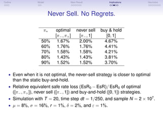 Outline Model Main Result Implications Heuristics
Never Sell. No Regrets.
π∗ optimal never sell buy & hold
[π−, π+] [π−, 1] [0, 1]
50% 1.67% 2.00% 4.67%
60% 1.76% 1.76% 4.41%
70% 1.58% 1.58% 4.21%
80% 1.43% 1.43% 3.81%
90% 1.52% 1.52% 3.70%
• Even when it is not optimal, the never-sell strategy is closer to optimal
than the static buy-and-hold.
• Relative equivalent safe rate loss (EsR0 − EsR)/ EsR0 of optimal
([π−, π+]), never sell ([π−, 1]) and buy-and-hold ([0, 1]) strategies.
• Simulation with T = 20, time step dt = 1/250, and sample N = 2 × 107
.
• µ = 8%, σ = 16%, r = 1%, δ = 2%, and ε = 1%.
 
