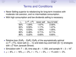 Outline Model Main Result Implications Heuristics
Terms and Conditions
• Never Selling superior to rebalancing for long-term investors with
moderate risk aversion, and no intermediate consumption.
• With high consumption and low dividends selling is necessary.
π∗ [πJS
− , πJS
+ ] never sell buy & hold
50% 1.00% 1.67% 2.00%
60% 0.59% 1.17% 1.47%
70% 0.53% 1.05% 1.05%
80% 0.48% 0.71% 0.71%
90% 0.22% 0.65% 0.65%
• Relative loss (EsR0 − EsR)/ EsR0 of the asymptotically optimal
([πJS
− , πJS
+ ]), never-sell ([π−, 1]) and static buy-and-hold ([0, 1]) strategies
with πJS
± from Janecek-Shreve.
• Simulation with T = 20, time step dt = 1/250, and sample N = 2 × 107
.
• µ = 8%, σ = 16%, ρ = 2%, r = 1%, τ = 0%, ε = 1% and δ = 3%.
 