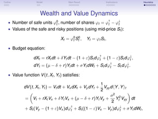 Outline Model Main Result Implications Heuristics
Wealth and Value Dynamics
• Number of safe units ϕ0
t , number of shares ϕt = ϕ↑
t − ϕ↓
t
• Values of the safe and risky positions (using mid-price St ):
Xt = ϕ0
t S0
t , Yt = ϕt St ,
• Budget equation:
dXt = rXt dt + δYt dt − (1 + ε)St dϕ↑
t + (1 − ε)St dϕ↓
t ,
dYt = (µ − δ + r)Yt dt + σYt dWt + St dϕ↑
t − St dϕ↓
t .
• Value function V(t, Xt , Yt ) satisﬁes:
dV(t, Xt , Yt ) = Vt dt + Vx dXt + Vy dYt +
1
2
Vyy d Y, Y t
= Vt + rXt Vx + δYt Vx + (µ − δ + r)Yt Vy +
σ2
2
Y2
t Vyy dt
+ St (Vy − (1 + ε)Vx )dϕ↑
t + St ((1 − ε)Vx − Vy )dϕ↓
t + σYt dWt ,
 