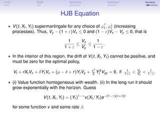 Outline Model Main Result Implications Heuristics
HJB Equation
• V(t, Xt , Yt ) supermartingale for any choice of ϕ↑
t , ϕ↓
t (increasing
processes). Thus, Vy − (1 + ε)Vx ≤ 0 and (1 − ε)Vx − Vy ≤ 0, that is
1
1 + ε
≤
Vx
Vy
≤
1
1 − ε
.
• In the interior of this region, the drift of V(t, Xt , Yt ) cannot be positive, and
must be zero for the optimal policy,
Vt + rXt Vx + δYt Vx + (µ − δ + r)Yt Vy + σ2
2 Y2
t Vyy = 0, if 1
1+ε < Vx
Vy
< 1
1−ε .
• (i) Value function homogeneous with wealth. (ii) In the long run it should
grow exponentially with the horizon. Guess
V(t, Xt , Yt ) = (Yt )1−γ
v(Xt /Yt )e−(1−γ)(r+β)t
for some function v and some rate β.
 